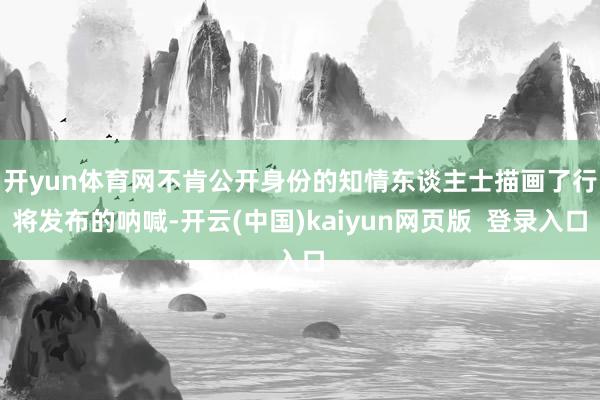 开yun体育网　　不肯公开身份的知情东谈主士描画了行将发布的呐喊-开云(中国)kaiyun网页版  登录入口