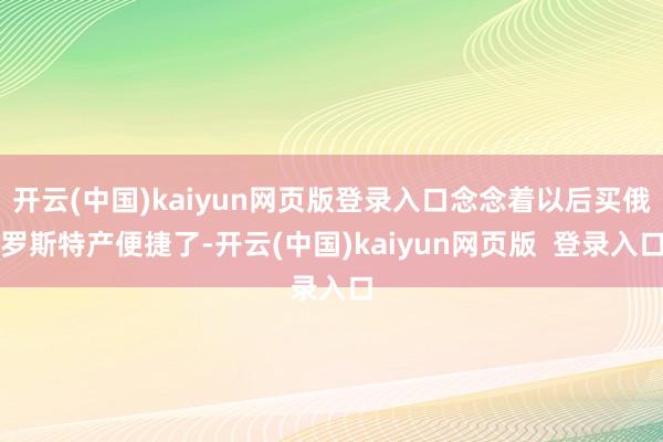开云(中国)kaiyun网页版登录入口念念着以后买俄罗斯特产便捷了-开云(中国)kaiyun网页版  登录入口