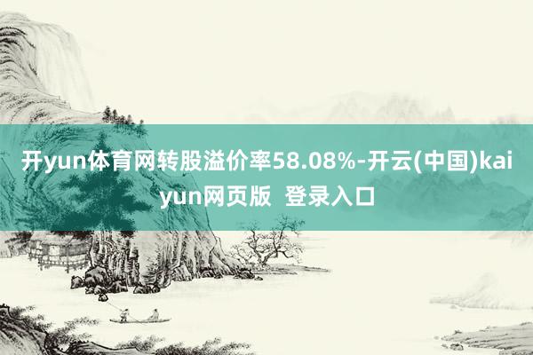 开yun体育网转股溢价率58.08%-开云(中国)kaiyun网页版  登录入口