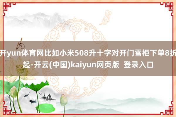 开yun体育网比如小米508升十字对开门雪柜下单8折起-开云(中国)kaiyun网页版 登录入口