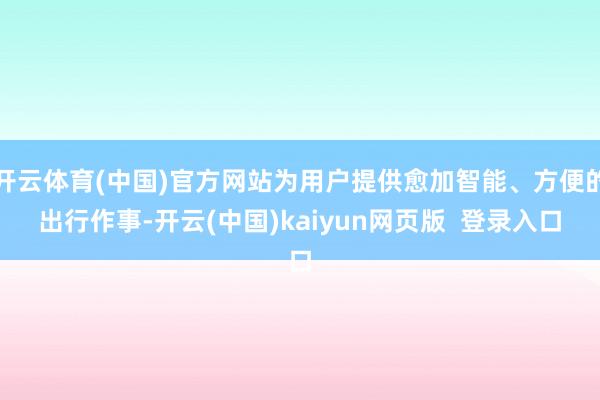 开云体育(中国)官方网站为用户提供愈加智能、方便的出行作事-开云(中国)kaiyun网页版  登录入口
