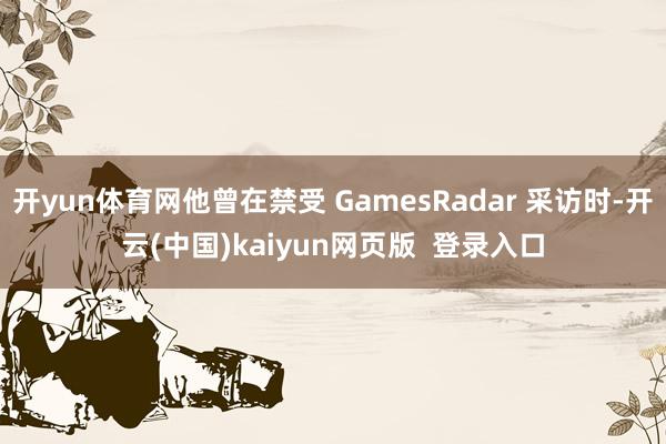 开yun体育网他曾在禁受 GamesRadar 采访时-开云(中国)kaiyun网页版  登录入口