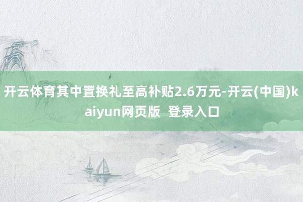 开云体育其中置换礼至高补贴2.6万元-开云(中国)kaiyun网页版  登录入口