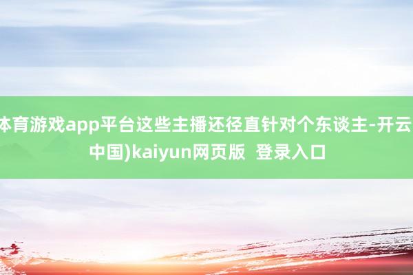 体育游戏app平台这些主播还径直针对个东谈主-开云(中国)kaiyun网页版 登录入口
