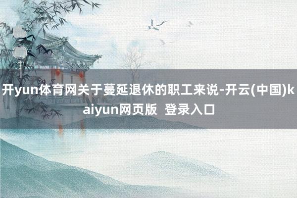 开yun体育网关于蔓延退休的职工来说-开云(中国)kaiyun网页版  登录入口