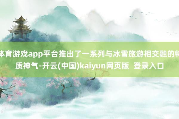 体育游戏app平台推出了一系列与冰雪旅游相交融的特质神气-开云(中国)kaiyun网页版  登录入口