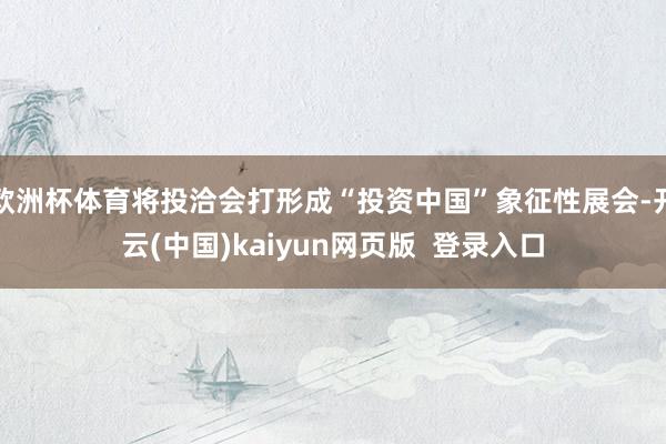 欧洲杯体育将投洽会打形成“投资中国”象征性展会-开云(中国)kaiyun网页版  登录入口