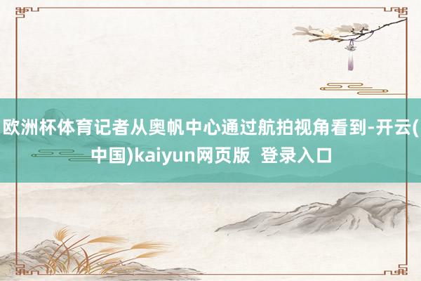 欧洲杯体育　　记者从奥帆中心通过航拍视角看到-开云(中国)kaiyun网页版  登录入口