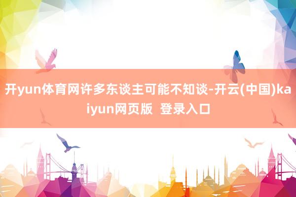 开yun体育网许多东谈主可能不知谈-开云(中国)kaiyun网页版  登录入口