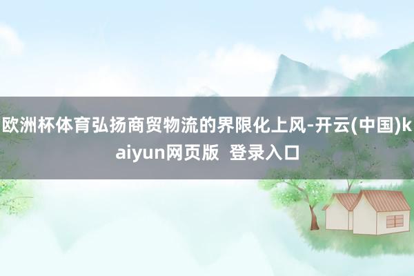欧洲杯体育弘扬商贸物流的界限化上风-开云(中国)kaiyun网页版  登录入口
