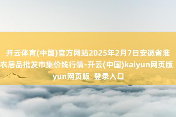 开云体育(中国)官方网站2025年2月7日安徽省淮北市中瑞农居品批发市集价钱行情-开云(中国)kaiyun网页版  登录入口