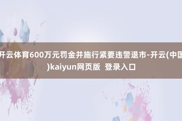开云体育600万元罚金并施行紧要违警退市-开云(中国)kaiyun网页版 登录入口