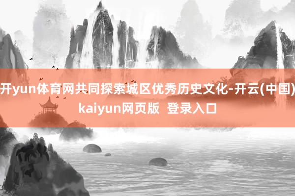 开yun体育网共同探索城区优秀历史文化-开云(中国)kaiyun网页版  登录入口