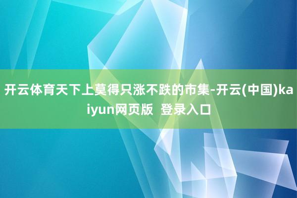 开云体育天下上莫得只涨不跌的市集-开云(中国)kaiyun网页版 登录入口