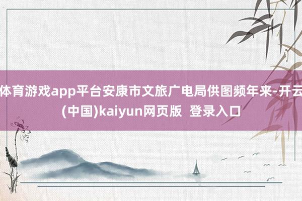 体育游戏app平台安康市文旅广电局供图　　频年来-开云(中国)kaiyun网页版  登录入口