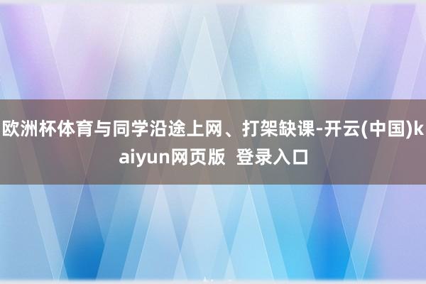 欧洲杯体育与同学沿途上网、打架缺课-开云(中国)kaiyun网页版  登录入口