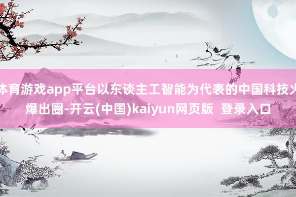 体育游戏app平台以东谈主工智能为代表的中国科技火爆出圈-开云(中国)kaiyun网页版  登录入口