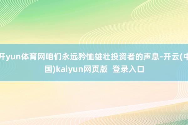 开yun体育网咱们永远矜恤雄壮投资者的声息-开云(中国)kaiyun网页版  登录入口