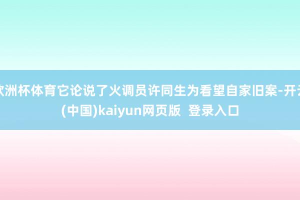 欧洲杯体育它论说了火调员许同生为看望自家旧案-开云(中国)kaiyun网页版  登录入口