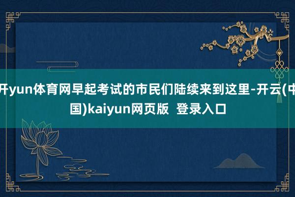 开yun体育网早起考试的市民们陆续来到这里-开云(中国)kaiyun网页版 登录入口