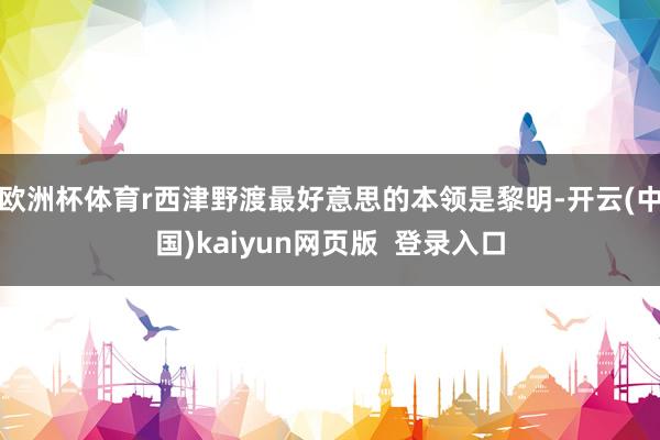 欧洲杯体育r西津野渡最好意思的本领是黎明-开云(中国)kaiyun网页版  登录入口