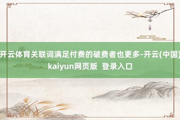 开云体育关联词满足付费的破费者也更多-开云(中国)kaiyun网页版 登录入口
