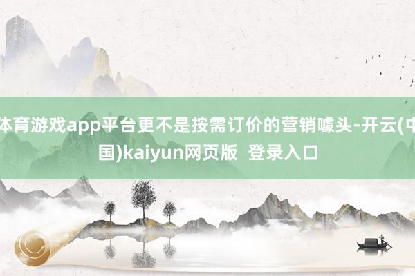 体育游戏app平台更不是按需订价的营销噱头-开云(中国)kaiyun网页版  登录入口