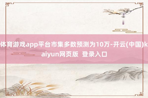 体育游戏app平台市集多数预测为10万-开云(中国)kaiyun网页版  登录入口