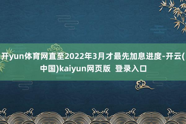 开yun体育网直至2022年3月才最先加息进度-开云(中国)kaiyun网页版 登录入口