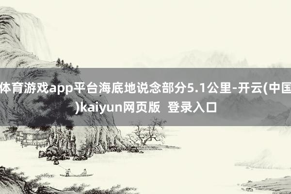 体育游戏app平台海底地说念部分5.1公里-开云(中国)kaiyun网页版  登录入口