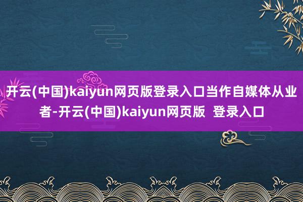 开云(中国)kaiyun网页版登录入口 当作自媒体从业者-开云(中国)kaiyun网页版 登录入口