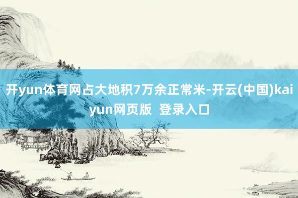 开yun体育网占大地积7万余正常米-开云(中国)kaiyun网页版  登录入口