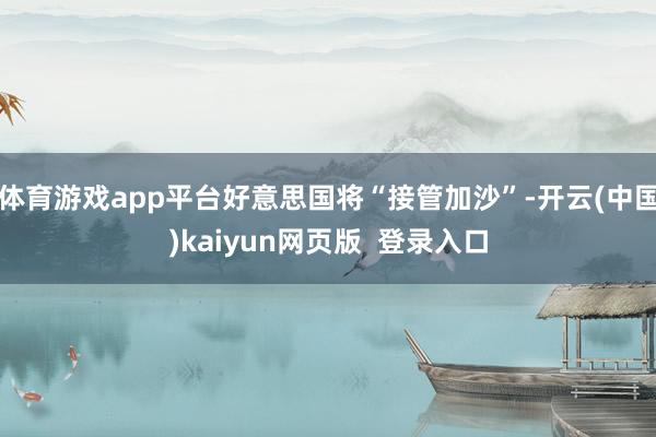 体育游戏app平台好意思国将“接管加沙”-开云(中国)kaiyun网页版 登录入口