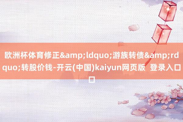 欧洲杯体育修正&ldquo;游族转债&rdquo;转股价钱-开云(中国)kaiyun网页版  登录入口