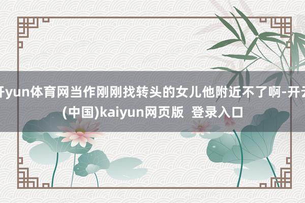 开yun体育网当作刚刚找转头的女儿他附近不了啊-开云(中国)kaiyun网页版 登录入口