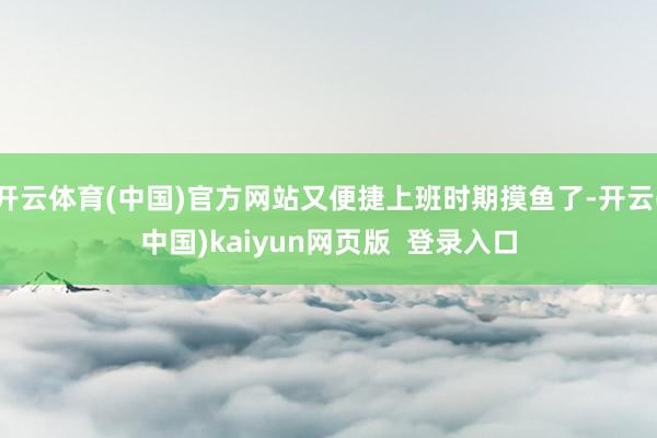 开云体育(中国)官方网站又便捷上班时期摸鱼了-开云(中国)kaiyun网页版  登录入口