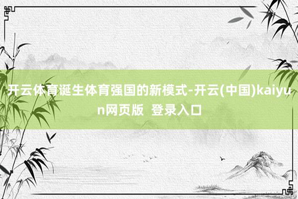 开云体育诞生体育强国的新模式-开云(中国)kaiyun网页版 登录入口
