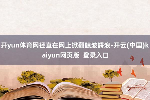 开yun体育网径直在网上掀翻鲸波鳄浪-开云(中国)kaiyun网页版 登录入口
