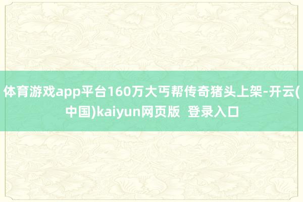 体育游戏app平台160万大丐帮传奇猪头上架-开云(中国)kaiyun网页版  登录入口