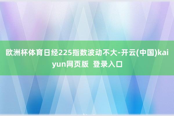 欧洲杯体育日经225指数波动不大-开云(中国)kaiyun网页版  登录入口