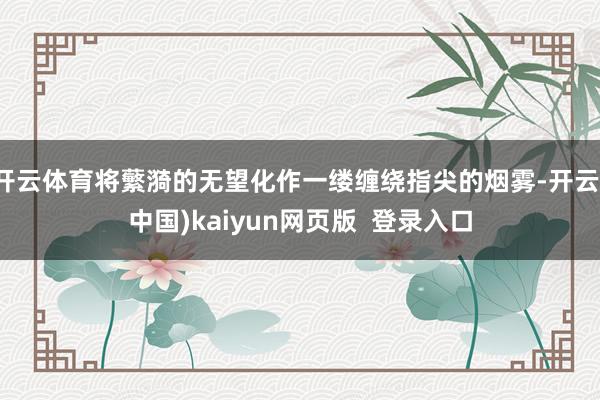 开云体育将蘩漪的无望化作一缕缠绕指尖的烟雾-开云(中国)kaiyun网页版 登录入口