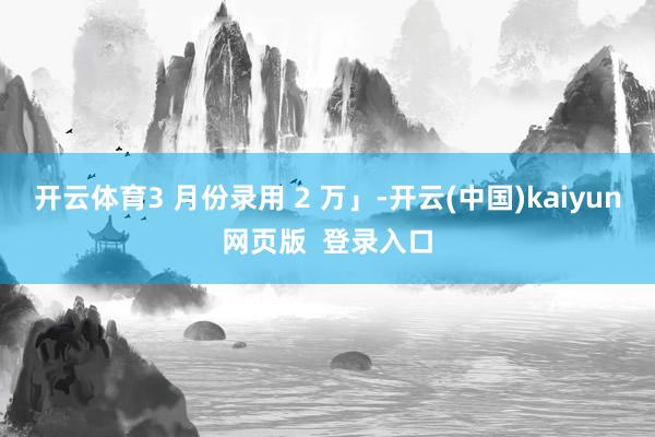 开云体育3 月份录用 2 万」-开云(中国)kaiyun网页版 登录入口