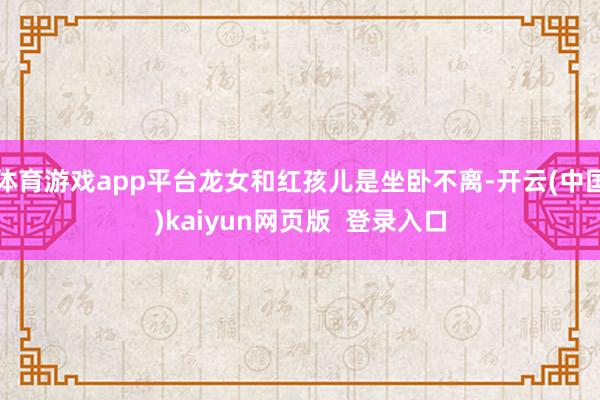体育游戏app平台龙女和红孩儿是坐卧不离-开云(中国)kaiyun网页版  登录入口