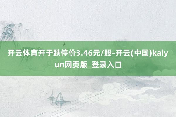 开云体育开于跌停价3.46元/股-开云(中国)kaiyun网页版  登录入口