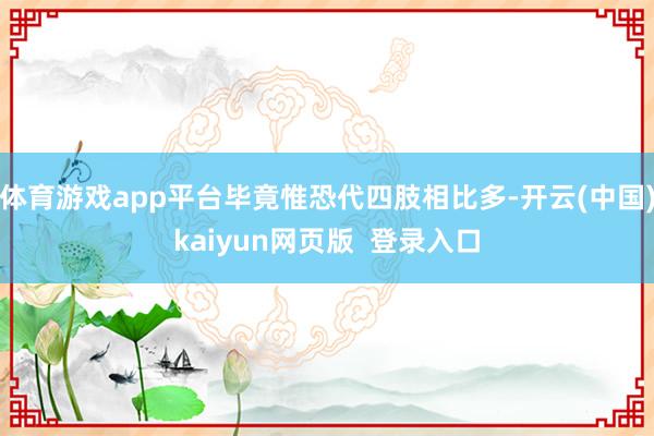 体育游戏app平台毕竟惟恐代四肢相比多-开云(中国)kaiyun网页版  登录入口