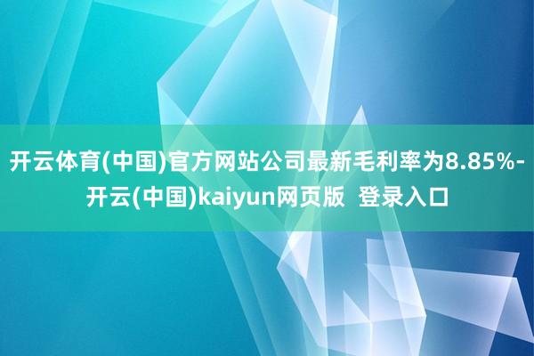 开云体育(中国)官方网站　　公司最新毛利率为8.85%-开云(中国)kaiyun网页版  登录入口