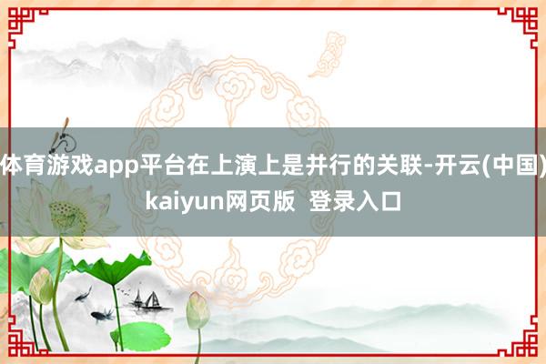 体育游戏app平台在上演上是并行的关联-开云(中国)kaiyun网页版 登录入口