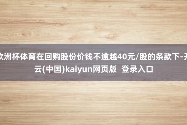 欧洲杯体育在回购股份价钱不逾越40元/股的条款下-开云(中国)kaiyun网页版  登录入口