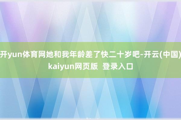 开yun体育网她和我年龄差了快二十岁吧-开云(中国)kaiyun网页版  登录入口