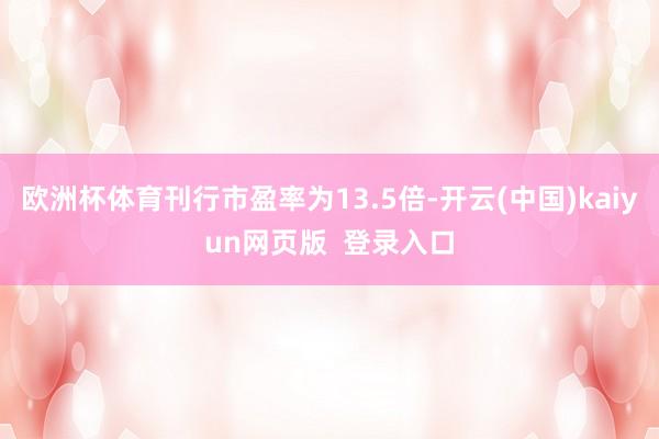 欧洲杯体育刊行市盈率为13.5倍-开云(中国)kaiyun网页版  登录入口